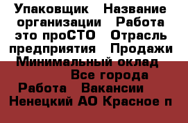 Упаковщик › Название организации ­ Работа-это проСТО › Отрасль предприятия ­ Продажи › Минимальный оклад ­ 23 500 - Все города Работа » Вакансии   . Ненецкий АО,Красное п.